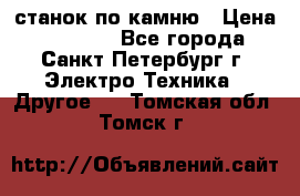 станок по камню › Цена ­ 29 000 - Все города, Санкт-Петербург г. Электро-Техника » Другое   . Томская обл.,Томск г.